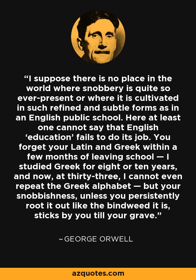 I suppose there is no place in the world where snobbery is quite so ever-present or where it is cultivated in such refined and subtle forms as in an English public school. Here at least one cannot say that English ‘education’ fails to do its job. You forget your Latin and Greek within a few months of leaving school — I studied Greek for eight or ten years, and now, at thirty-three, I cannot even repeat the Greek alphabet — but your snobbishness, unless you persistently root it out like the bindweed it is, sticks by you till your grave. - George Orwell