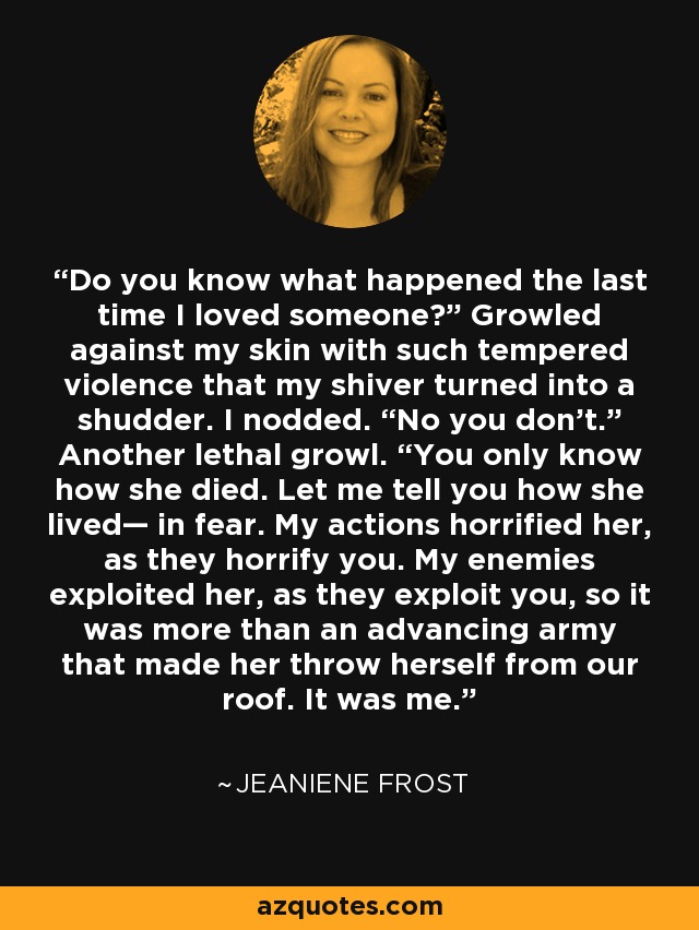 Do you know what happened the last time I loved someone?” Growled against my skin with such tempered violence that my shiver turned into a shudder. I nodded. “No you don’t.” Another lethal growl. “You only know how she died. Let me tell you how she lived— in fear. My actions horrified her, as they horrify you. My enemies exploited her, as they exploit you, so it was more than an advancing army that made her throw herself from our roof. It was me. - Jeaniene Frost