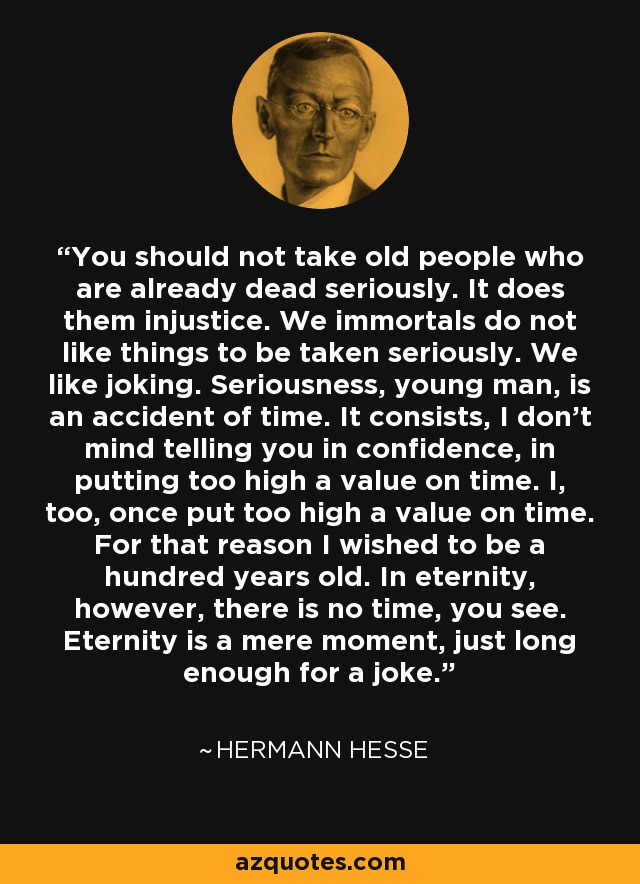 You should not take old people who are already dead seriously. It does them injustice. We immortals do not like things to be taken seriously. We like joking. Seriousness, young man, is an accident of time. It consists, I don't mind telling you in confidence, in putting too high a value on time. I, too, once put too high a value on time. For that reason I wished to be a hundred years old. In eternity, however, there is no time, you see. Eternity is a mere moment, just long enough for a joke. - Hermann Hesse