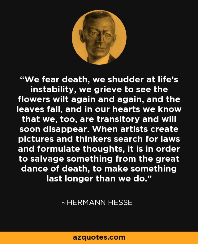 We fear death, we shudder at life's instability, we grieve to see the flowers wilt again and again, and the leaves fall, and in our hearts we know that we, too, are transitory and will soon disappear. When artists create pictures and thinkers search for laws and formulate thoughts, it is in order to salvage something from the great dance of death, to make something last longer than we do. - Hermann Hesse