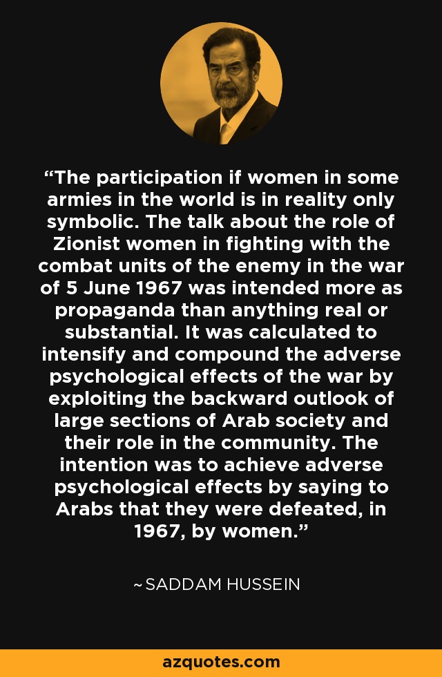 The participation if women in some armies in the world is in reality only symbolic. The talk about the role of Zionist women in fighting with the combat units of the enemy in the war of 5 June 1967 was intended more as propaganda than anything real or substantial. It was calculated to intensify and compound the adverse psychological effects of the war by exploiting the backward outlook of large sections of Arab society and their role in the community. The intention was to achieve adverse psychological effects by saying to Arabs that they were defeated, in 1967, by women. - Saddam Hussein