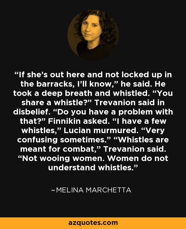 If she’s out here and not locked up in the barracks, I’ll know,” he said. He took a deep breath and whistled. “You share a whistle?” Trevanion said in disbelief. “Do you have a problem with that?” Finnikin asked. “I have a few whistles,” Lucian murmured. “Very confusing sometimes.” “Whistles are meant for combat,” Trevanion said. “Not wooing women. Women do not understand whistles. - Melina Marchetta