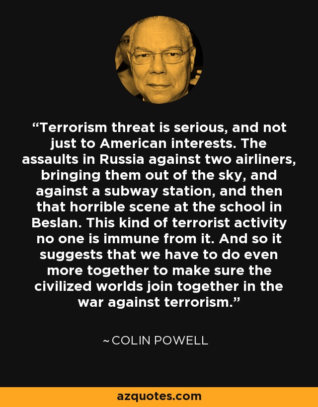 Terrorism threat is serious, and not just to American interests. The assaults in Russia against two airliners, bringing them out of the sky, and against a subway station, and then that horrible scene at the school in Beslan. This kind of terrorist activity no one is immune from it. And so it suggests that we have to do even more together to make sure the civilized worlds join together in the war against terrorism. - Colin Powell