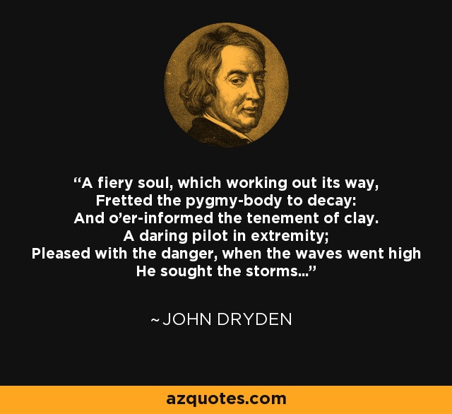 A fiery soul, which working out its way, Fretted the pygmy-body to decay: And o'er-informed the tenement of clay. A daring pilot in extremity; Pleased with the danger, when the waves went high He sought the storms... - John Dryden