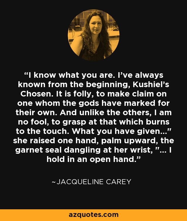 I know what you are. I've always known from the beginning, Kushiel's Chosen. It is folly, to make claim on one whom the gods have marked for their own. And unlike the others, I am no fool, to grasp at that which burns to the touch. What you have given...