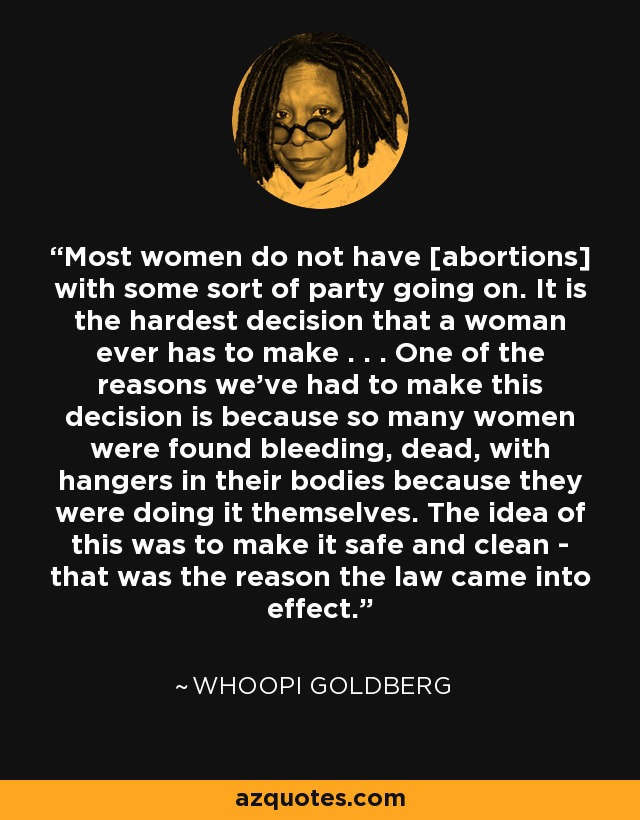 Most women do not have [abortions] with some sort of party going on. It is the hardest decision that a woman ever has to make . . . One of the reasons we've had to make this decision is because so many women were found bleeding, dead, with hangers in their bodies because they were doing it themselves. The idea of this was to make it safe and clean - that was the reason the law came into effect. - Whoopi Goldberg