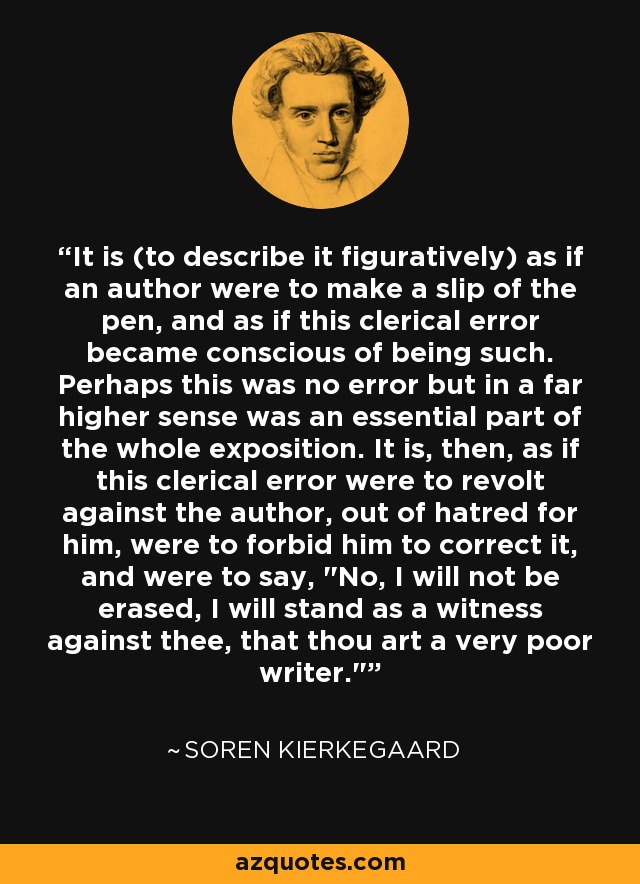 It is (to describe it figuratively) as if an author were to make a slip of the pen, and as if this clerical error became conscious of being such. Perhaps this was no error but in a far higher sense was an essential part of the whole exposition. It is, then, as if this clerical error were to revolt against the author, out of hatred for him, were to forbid him to correct it, and were to say, 