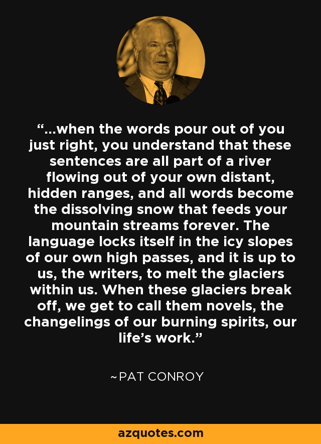 ...when the words pour out of you just right, you understand that these sentences are all part of a river flowing out of your own distant, hidden ranges, and all words become the dissolving snow that feeds your mountain streams forever. The language locks itself in the icy slopes of our own high passes, and it is up to us, the writers, to melt the glaciers within us. When these glaciers break off, we get to call them novels, the changelings of our burning spirits, our life's work. - Pat Conroy