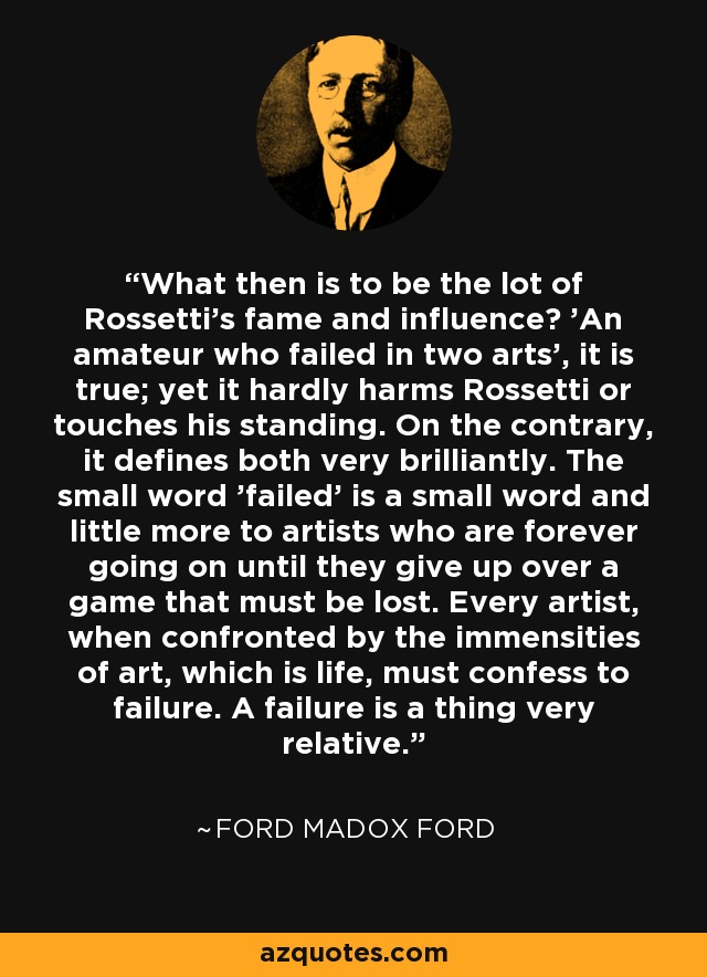 What then is to be the lot of Rossetti's fame and influence? 'An amateur who failed in two arts', it is true; yet it hardly harms Rossetti or touches his standing. On the contrary, it defines both very brilliantly. The small word 'failed' is a small word and little more to artists who are forever going on until they give up over a game that must be lost. Every artist, when confronted by the immensities of art, which is life, must confess to failure. A failure is a thing very relative. - Ford Madox Ford