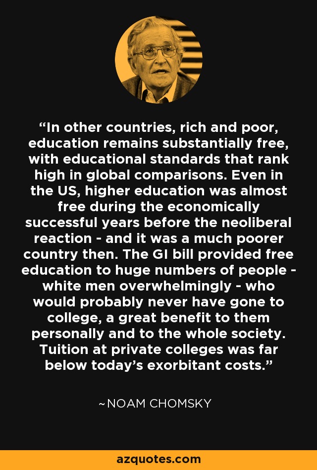 In other countries, rich and poor, education remains substantially free, with educational standards that rank high in global comparisons. Even in the US, higher education was almost free during the economically successful years before the neoliberal reaction - and it was a much poorer country then. The GI bill provided free education to huge numbers of people - white men overwhelmingly - who would probably never have gone to college, a great benefit to them personally and to the whole society. Tuition at private colleges was far below today's exorbitant costs. - Noam Chomsky
