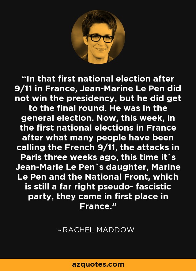 In that first national election after 9/11 in France, Jean-Marine Le Pen did not win the presidency, but he did get to the final round. He was in the general election. Now, this week, in the first national elections in France after what many people have been calling the French 9/11, the attacks in Paris three weeks ago, this time it`s Jean-Marie Le Pen`s daughter, Marine Le Pen and the National Front, which is still a far right pseudo- fascistic party, they came in first place in France. - Rachel Maddow