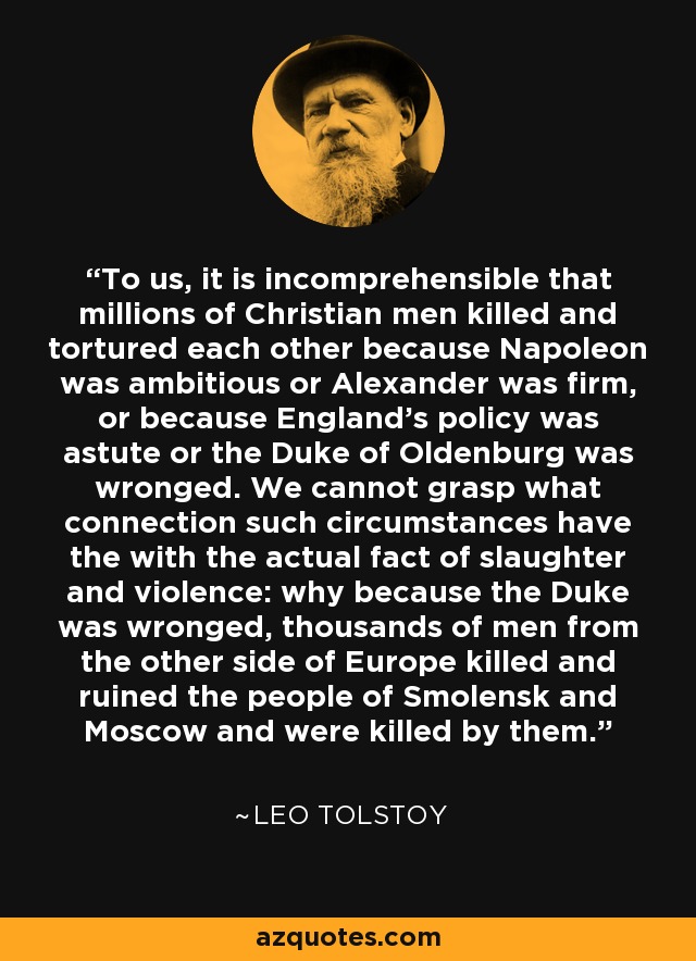 To us, it is incomprehensible that millions of Christian men killed and tortured each other because Napoleon was ambitious or Alexander was firm, or because England's policy was astute or the Duke of Oldenburg was wronged. We cannot grasp what connection such circumstances have the with the actual fact of slaughter and violence: why because the Duke was wronged, thousands of men from the other side of Europe killed and ruined the people of Smolensk and Moscow and were killed by them. - Leo Tolstoy