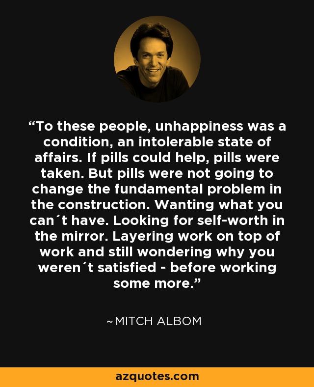 To these people, unhappiness was a condition, an intolerable state of affairs. If pills could help, pills were taken. But pills were not going to change the fundamental problem in the construction. Wanting what you can´t have. Looking for self-worth in the mirror. Layering work on top of work and still wondering why you weren´t satisfied - before working some more. - Mitch Albom