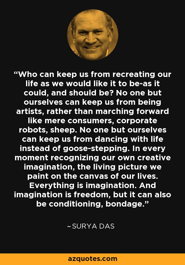 Who can keep us from recreating our life as we would like it to be-as it could, and should be? No one but ourselves can keep us from being artists, rather than marching forward like mere consumers, corporate robots, sheep. No one but ourselves can keep us from dancing with life instead of goose-stepping. In every moment recognizing our own creative imagination, the living picture we paint on the canvas of our lives. Everything is imagination. And imagination is freedom, but it can also be conditioning, bondage. - Surya Das