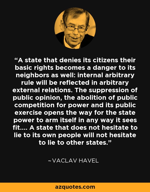 A state that denies its citizens their basic rights becomes a danger to its neighbors as well: internal arbitrary rule will be reflected in arbitrary external relations. The suppression of public opinion, the abolition of public competition for power and its public exercise opens the way for the state power to arm itself in any way it sees fit.... A state that does not hesitate to lie to its own people will not hesitate to lie to other states. - Vaclav Havel