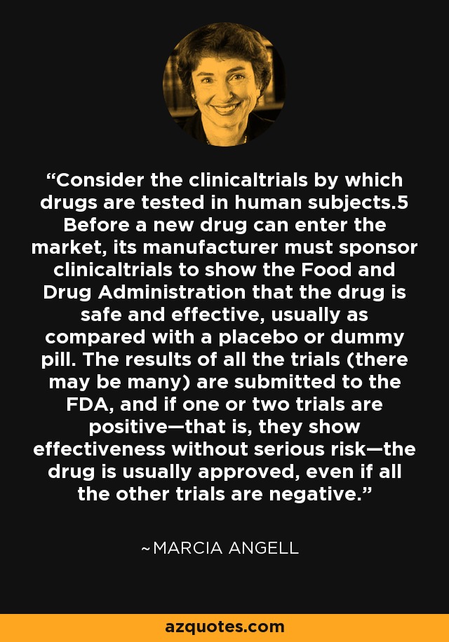 Consider the clinicaltrials by which drugs are tested in human subjects.5 Before a new drug can enter the market, its manufacturer must sponsor clinicaltrials to show the Food and Drug Administration that the drug is safe and effective, usually as compared with a placebo or dummy pill. The results of all the trials (there may be many) are submitted to the FDA, and if one or two trials are positive—that is, they show effectiveness without serious risk—the drug is usually approved, even if all the other trials are negative. - Marcia Angell