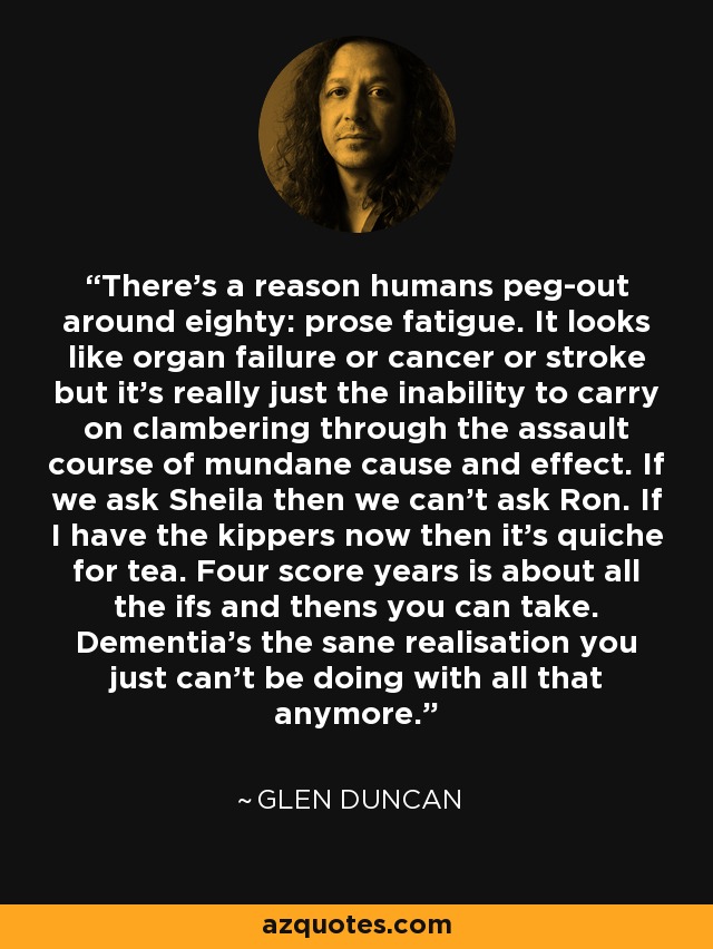 There’s a reason humans peg-out around eighty: prose fatigue. It looks like organ failure or cancer or stroke but it’s really just the inability to carry on clambering through the assault course of mundane cause and effect. If we ask Sheila then we can’t ask Ron. If I have the kippers now then it’s quiche for tea. Four score years is about all the ifs and thens you can take. Dementia’s the sane realisation you just can’t be doing with all that anymore. - Glen Duncan