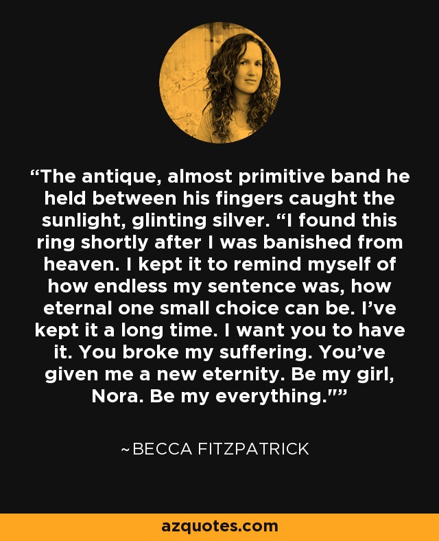 The antique, almost primitive band he held between his fingers caught the sunlight, glinting silver. “I found this ring shortly after I was banished from heaven. I kept it to remind myself of how endless my sentence was, how eternal one small choice can be. I’ve kept it a long time. I want you to have it. You broke my suffering. You’ve given me a new eternity. Be my girl, Nora. Be my everything.