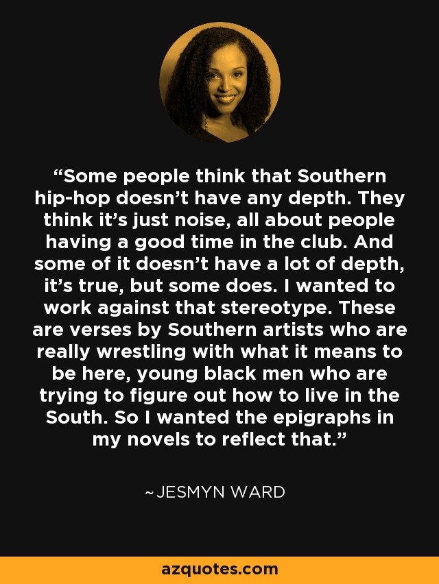 Some people think that Southern hip-hop doesn't have any depth. They think it's just noise, all about people having a good time in the club. And some of it doesn't have a lot of depth, it's true, but some does. I wanted to work against that stereotype. These are verses by Southern artists who are really wrestling with what it means to be here, young black men who are trying to figure out how to live in the South. So I wanted the epigraphs in my novels to reflect that. - Jesmyn Ward