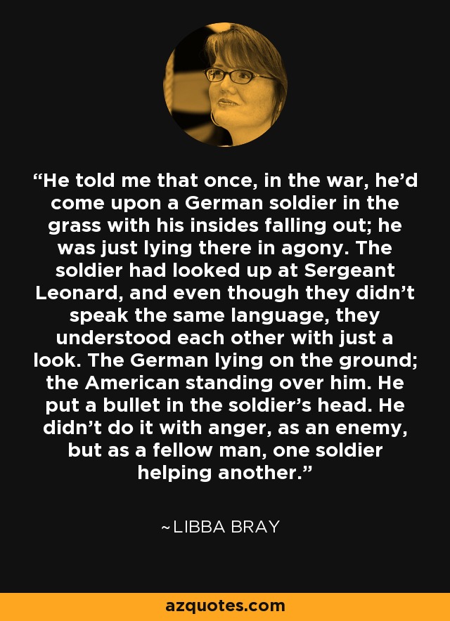 He told me that once, in the war, he’d come upon a German soldier in the grass with his insides falling out; he was just lying there in agony. The soldier had looked up at Sergeant Leonard, and even though they didn’t speak the same language, they understood each other with just a look. The German lying on the ground; the American standing over him. He put a bullet in the soldier’s head. He didn’t do it with anger, as an enemy, but as a fellow man, one soldier helping another. - Libba Bray