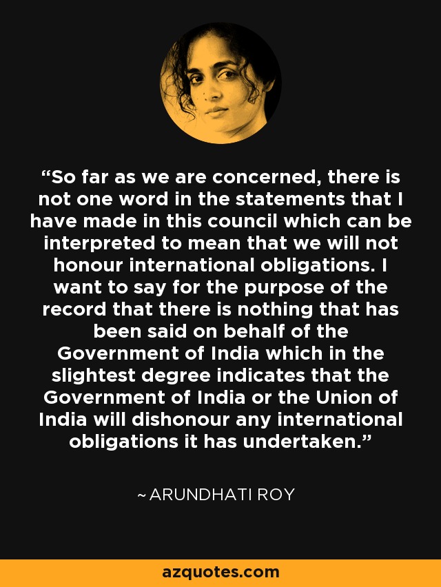 So far as we are concerned, there is not one word in the statements that I have made in this council which can be interpreted to mean that we will not honour international obligations. I want to say for the purpose of the record that there is nothing that has been said on behalf of the Government of India which in the slightest degree indicates that the Government of India or the Union of India will dishonour any international obligations it has undertaken. - Arundhati Roy