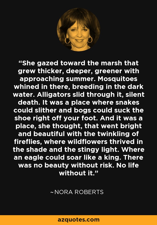 She gazed toward the marsh that grew thicker, deeper, greener with approaching summer. Mosquitoes whined in there, breeding in the dark water. Alligators slid through it, silent death. It was a place where snakes could slither and bogs could suck the shoe right off your foot. And it was a place, she thought, that went bright and beautiful with the twinkling of fireflies, where wildflowers thrived in the shade and the stingy light. Where an eagle could soar like a king. There was no beauty without risk. No life without it. - Nora Roberts