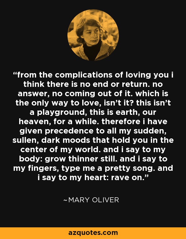 from the complications of loving you i think there is no end or return. no answer, no coming out of it. which is the only way to love, isn't it? this isn't a playground, this is earth, our heaven, for a while. therefore i have given precedence to all my sudden, sullen, dark moods that hold you in the center of my world. and i say to my body: grow thinner still. and i say to my fingers, type me a pretty song. and i say to my heart: rave on. - Mary Oliver