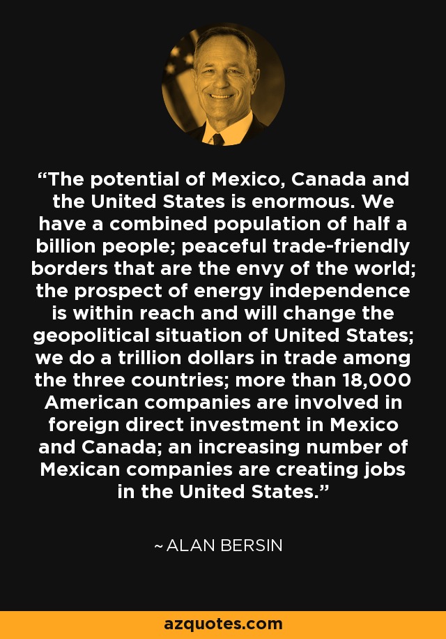 The potential of Mexico, Canada and the United States is enormous. We have a combined population of half a billion people; peaceful trade-friendly borders that are the envy of the world; the prospect of energy independence is within reach and will change the geopolitical situation of United States; we do a trillion dollars in trade among the three countries; more than 18,000 American companies are involved in foreign direct investment in Mexico and Canada; an increasing number of Mexican companies are creating jobs in the United States. - Alan Bersin
