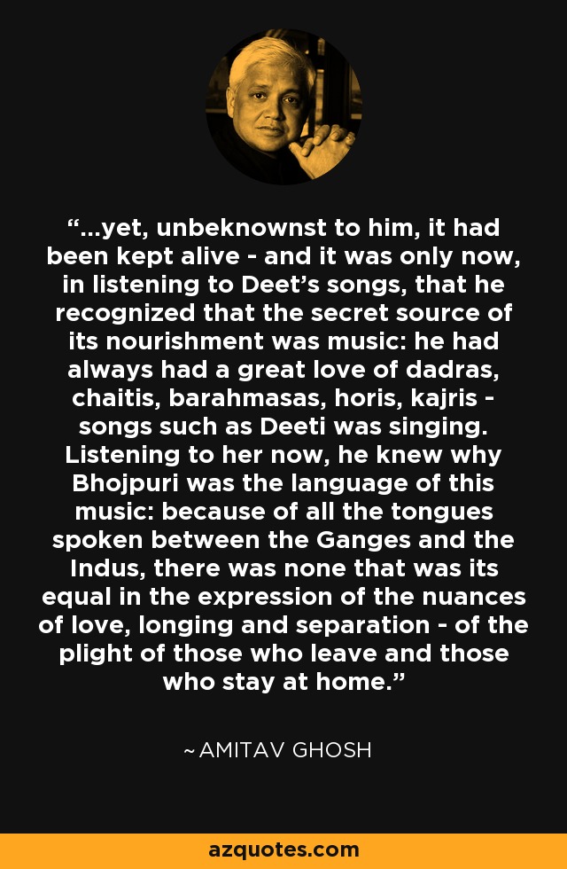 ...yet, unbeknownst to him, it had been kept alive - and it was only now, in listening to Deet's songs, that he recognized that the secret source of its nourishment was music: he had always had a great love of dadras, chaitis, barahmasas, horis, kajris - songs such as Deeti was singing. Listening to her now, he knew why Bhojpuri was the language of this music: because of all the tongues spoken between the Ganges and the Indus, there was none that was its equal in the expression of the nuances of love, longing and separation - of the plight of those who leave and those who stay at home. - Amitav Ghosh