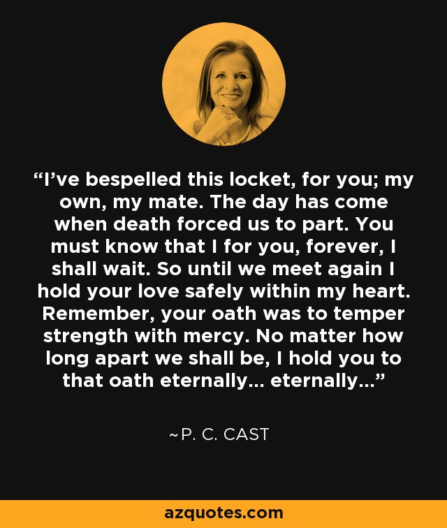 I've bespelled this locket, for you; my own, my mate. The day has come when death forced us to part. You must know that I for you, forever, I shall wait. So until we meet again I hold your love safely within my heart. Remember, your oath was to temper strength with mercy. No matter how long apart we shall be, I hold you to that oath eternally... eternally... - P. C. Cast