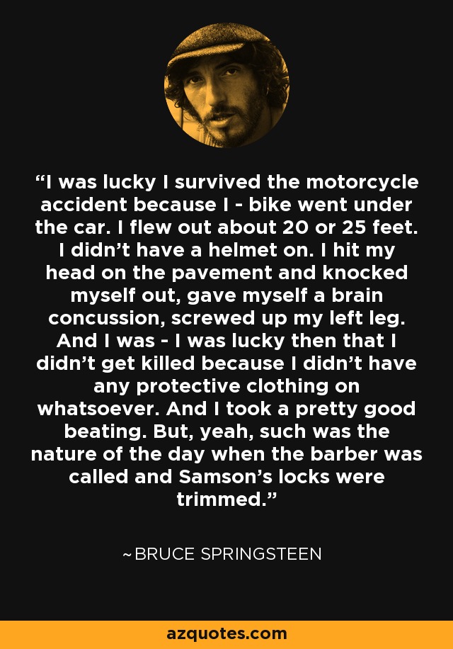 I was lucky I survived the motorcycle accident because I - bike went under the car. I flew out about 20 or 25 feet. I didn't have a helmet on. I hit my head on the pavement and knocked myself out, gave myself a brain concussion, screwed up my left leg. And I was - I was lucky then that I didn't get killed because I didn't have any protective clothing on whatsoever. And I took a pretty good beating. But, yeah, such was the nature of the day when the barber was called and Samson's locks were trimmed. - Bruce Springsteen