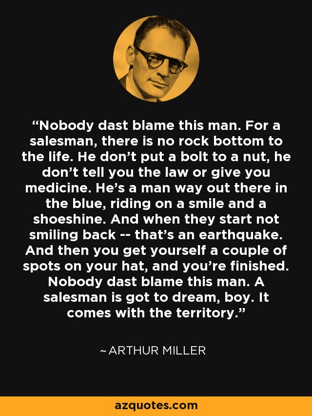 Nobody dast blame this man. For a salesman, there is no rock bottom to the life. He don't put a bolt to a nut, he don't tell you the law or give you medicine. He's a man way out there in the blue, riding on a smile and a shoeshine. And when they start not smiling back -- that's an earthquake. And then you get yourself a couple of spots on your hat, and you're finished. Nobody dast blame this man. A salesman is got to dream, boy. It comes with the territory. - Arthur Miller