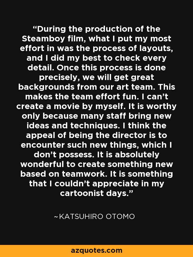 During the production of the Steamboy film, what I put my most effort in was the process of layouts, and I did my best to check every detail. Once this process is done precisely, we will get great backgrounds from our art team. This makes the team effort fun. I can't create a movie by myself. It is worthy only because many staff bring new ideas and techniques. I think the appeal of being the director is to encounter such new things, which I don't possess. It is absolutely wonderful to create something new based on teamwork. It is something that I couldn't appreciate in my cartoonist days. - Katsuhiro Otomo