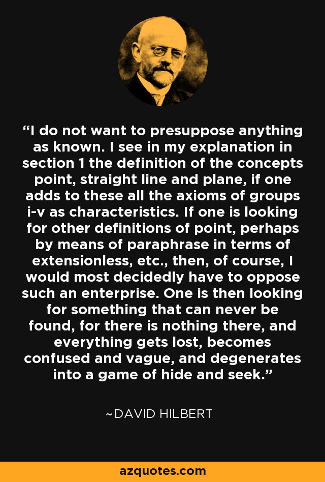 I do not want to presuppose anything as known. I see in my explanation in section 1 the definition of the concepts point, straight line and plane, if one adds to these all the axioms of groups i-v as characteristics. If one is looking for other definitions of point, perhaps by means of paraphrase in terms of extensionless, etc., then, of course, I would most decidedly have to oppose such an enterprise. One is then looking for something that can never be found, for there is nothing there, and everything gets lost, becomes confused and vague, and degenerates into a game of hide and seek. - David Hilbert