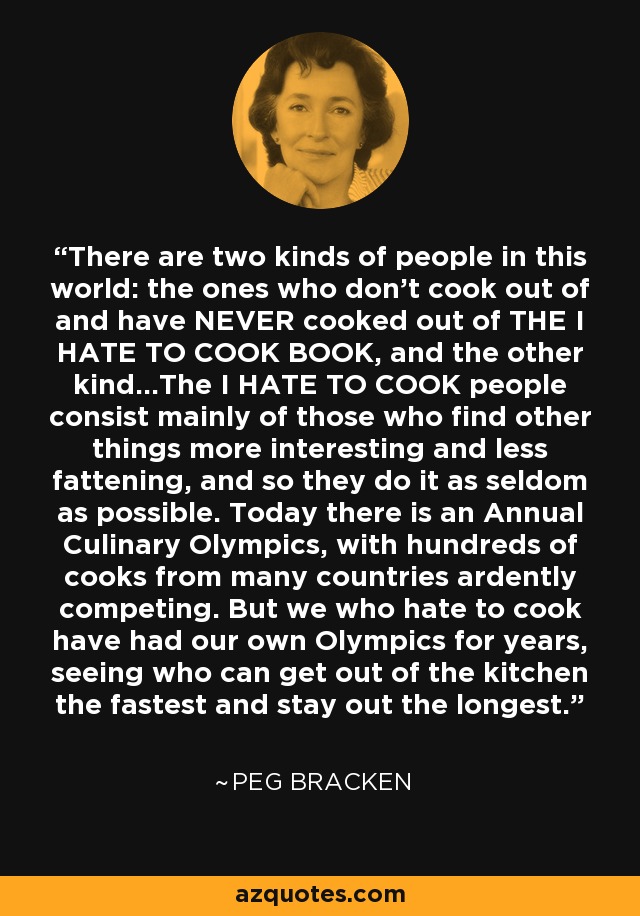 There are two kinds of people in this world: the ones who don't cook out of and have NEVER cooked out of THE I HATE TO COOK BOOK, and the other kind...The I HATE TO COOK people consist mainly of those who find other things more interesting and less fattening, and so they do it as seldom as possible. Today there is an Annual Culinary Olympics, with hundreds of cooks from many countries ardently competing. But we who hate to cook have had our own Olympics for years, seeing who can get out of the kitchen the fastest and stay out the longest. - Peg Bracken