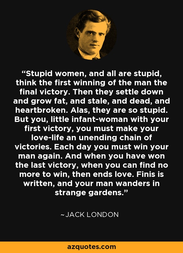 Stupid women, and all are stupid, think the first winning of the man the final victory. Then they settle down and grow fat, and stale, and dead, and heartbroken. Alas, they are so stupid. But you, little infant-woman with your first victory, you must make your love-life an unending chain of victories. Each day you must win your man again. And when you have won the last victory, when you can find no more to win, then ends love. Finis is written, and your man wanders in strange gardens. - Jack London