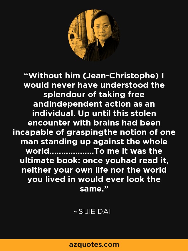 Without him (Jean-Christophe) I would never have understood the splendour of taking free andindependent action as an individual. Up until this stolen encounter with brains had been incapable of graspingthe notion of one man standing up against the whole world...................To me it was the ultimate book: once youhad read it, neither your own life nor the world you lived in would ever look the same. - Sijie Dai