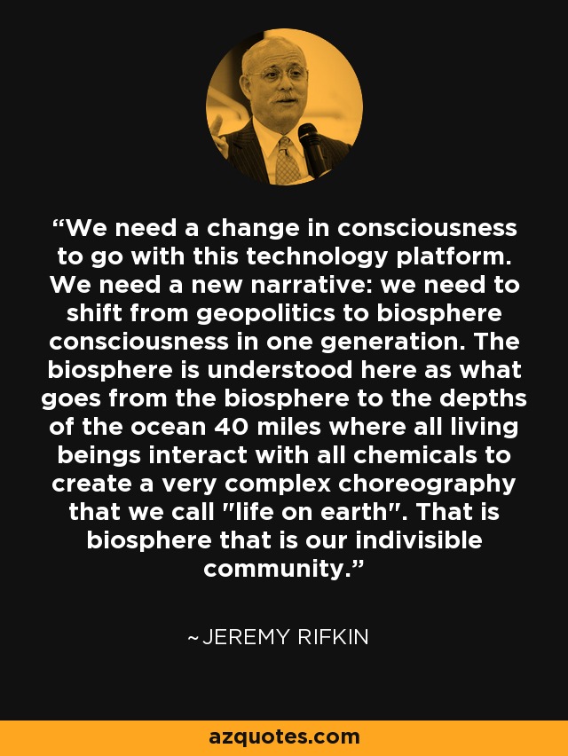 We need a change in consciousness to go with this technology platform. We need a new narrative: we need to shift from geopolitics to biosphere consciousness in one generation. The biosphere is understood here as what goes from the biosphere to the depths of the ocean 40 miles where all living beings interact with all chemicals to create a very complex choreography that we call 
