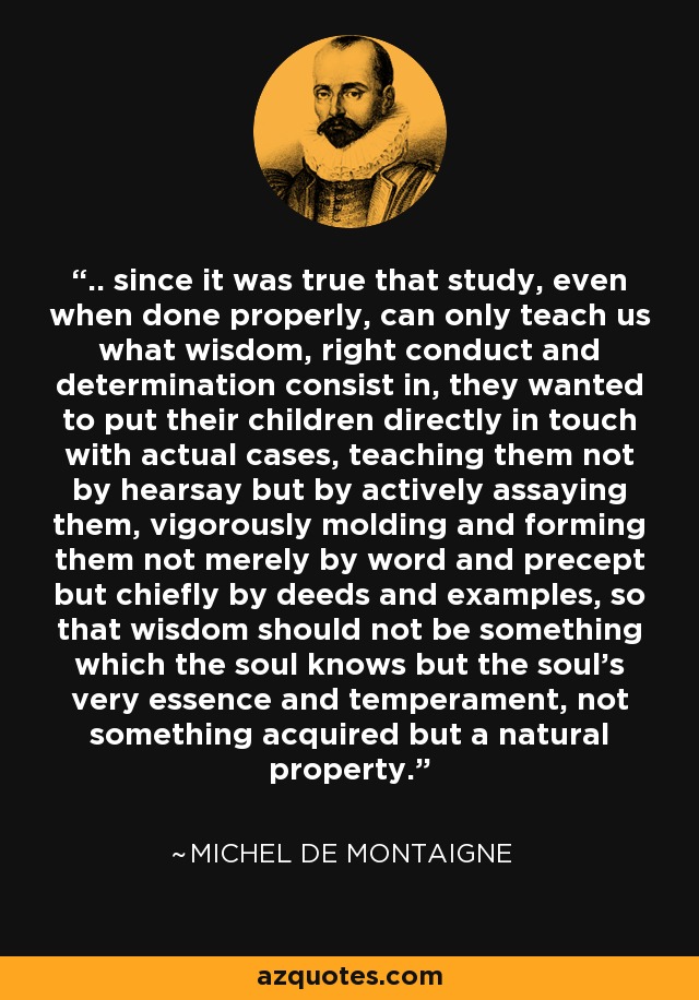 .. since it was true that study, even when done properly, can only teach us what wisdom, right conduct and determination consist in, they wanted to put their children directly in touch with actual cases, teaching them not by hearsay but by actively assaying them, vigorously molding and forming them not merely by word and precept but chiefly by deeds and examples, so that wisdom should not be something which the soul knows but the soul's very essence and temperament, not something acquired but a natural property. - Michel de Montaigne