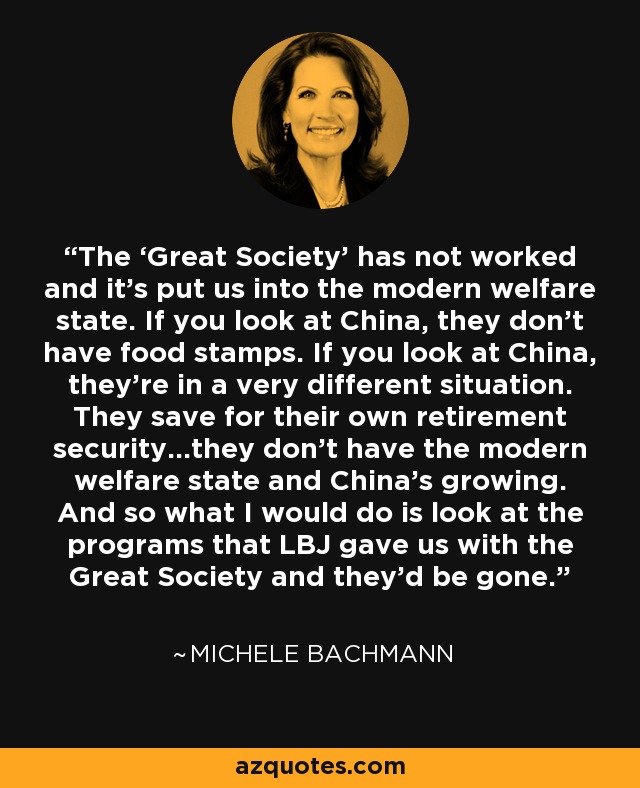 The ‘Great Society’ has not worked and it’s put us into the modern welfare state. If you look at China, they don’t have food stamps. If you look at China, they’re in a very different situation. They save for their own retirement security…they don’t have the modern welfare state and China’s growing. And so what I would do is look at the programs that LBJ gave us with the Great Society and they’d be gone. - Michele Bachmann