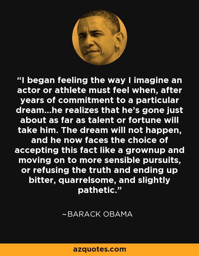 I began feeling the way I imagine an actor or athlete must feel when, after years of commitment to a particular dream...he realizes that he's gone just about as far as talent or fortune will take him. The dream will not happen, and he now faces the choice of accepting this fact like a grownup and moving on to more sensible pursuits, or refusing the truth and ending up bitter, quarrelsome, and slightly pathetic. - Barack Obama