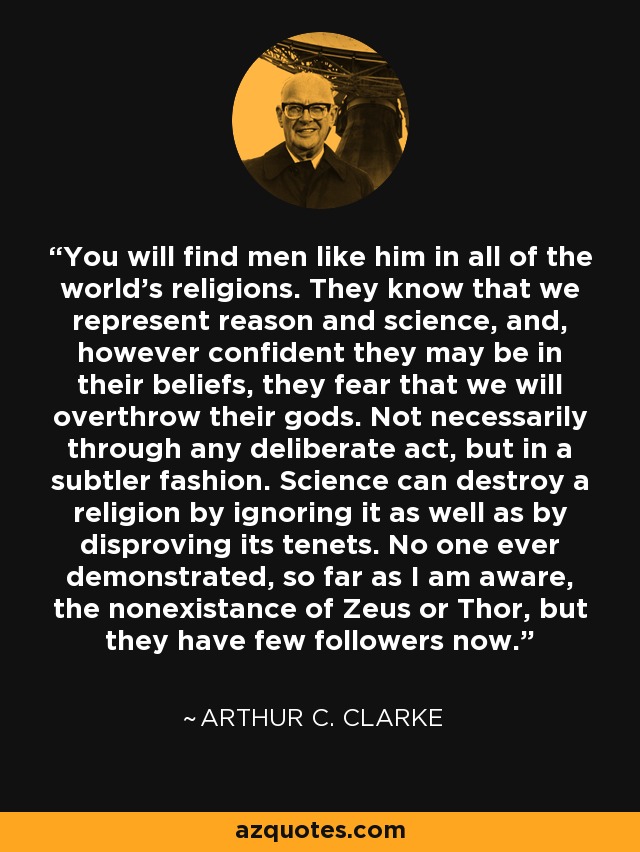 You will find men like him in all of the world's religions. They know that we represent reason and science, and, however confident they may be in their beliefs, they fear that we will overthrow their gods. Not necessarily through any deliberate act, but in a subtler fashion. Science can destroy a religion by ignoring it as well as by disproving its tenets. No one ever demonstrated, so far as I am aware, the nonexistance of Zeus or Thor, but they have few followers now. - Arthur C. Clarke