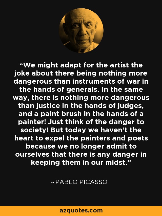 We might adapt for the artist the joke about there being nothing more dangerous than instruments of war in the hands of generals. In the same way, there is nothing more dangerous than justice in the hands of judges, and a paint brush in the hands of a painter! Just think of the danger to society! But today we haven't the heart to expel the painters and poets because we no longer admit to ourselves that there is any danger in keeping them in our midst. - Pablo Picasso