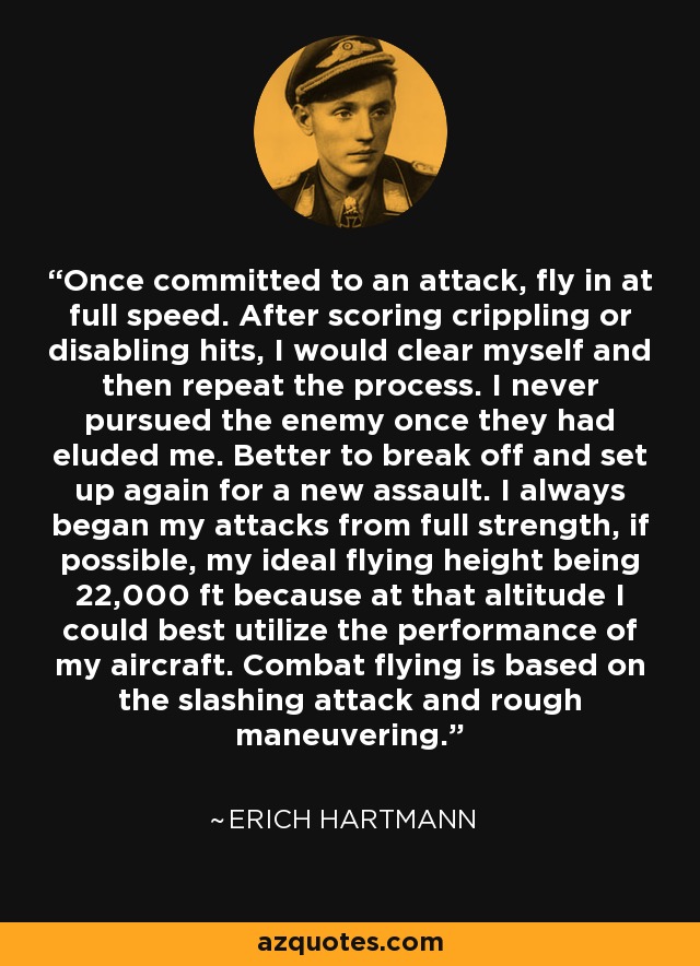 Once committed to an attack, fly in at full speed. After scoring crippling or disabling hits, I would clear myself and then repeat the process. I never pursued the enemy once they had eluded me. Better to break off and set up again for a new assault. I always began my attacks from full strength, if possible, my ideal flying height being 22,000 ft because at that altitude I could best utilize the performance of my aircraft. Combat flying is based on the slashing attack and rough maneuvering. - Erich Hartmann