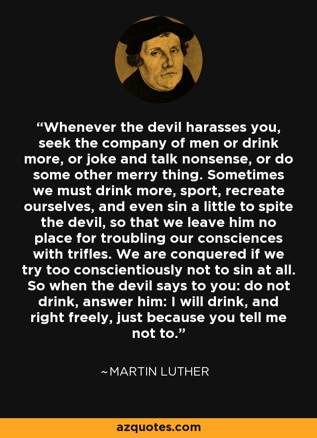 Whenever the devil harasses you, seek the company of men or drink more, or joke and talk nonsense, or do some other merry thing. Sometimes we must drink more, sport, recreate ourselves, and even sin a little to spite the devil, so that we leave him no place for troubling our consciences with trifles. We are conquered if we try too conscientiously not to sin at all. So when the devil says to you: do not drink, answer him: I will drink, and right freely, just because you tell me not to. - Martin Luther