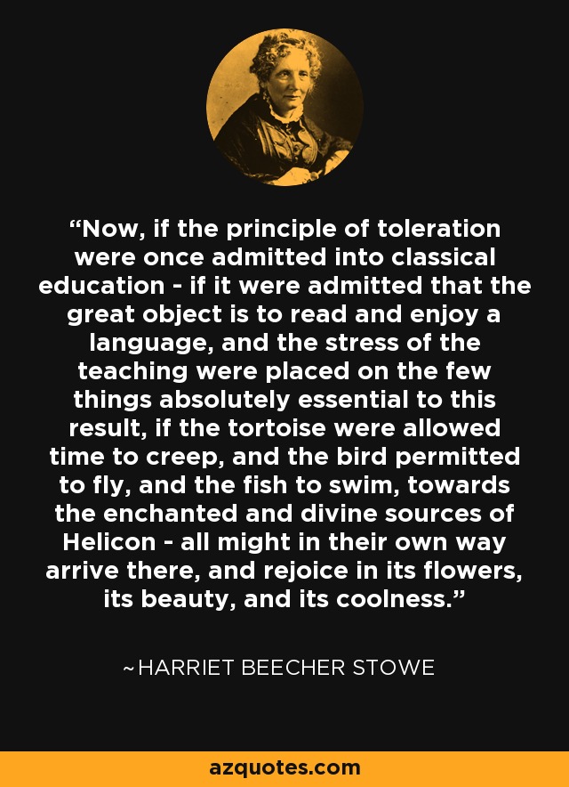 Now, if the principle of toleration were once admitted into classical education - if it were admitted that the great object is to read and enjoy a language, and the stress of the teaching were placed on the few things absolutely essential to this result, if the tortoise were allowed time to creep, and the bird permitted to fly, and the fish to swim, towards the enchanted and divine sources of Helicon - all might in their own way arrive there, and rejoice in its flowers, its beauty, and its coolness. - Harriet Beecher Stowe