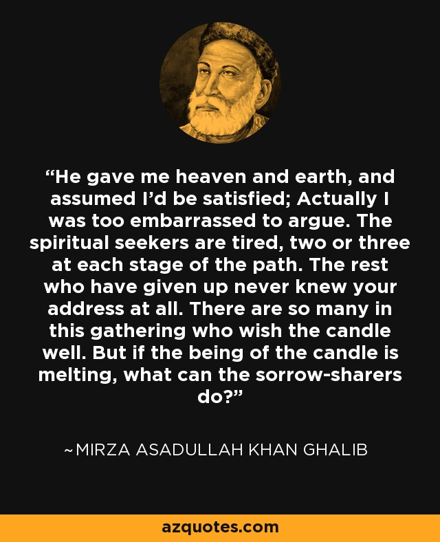 He gave me heaven and earth, and assumed I'd be satisfied; Actually I was too embarrassed to argue. The spiritual seekers are tired, two or three at each stage of the path. The rest who have given up never knew your address at all. There are so many in this gathering who wish the candle well. But if the being of the candle is melting, what can the sorrow-sharers do? - Mirza Asadullah Khan Ghalib