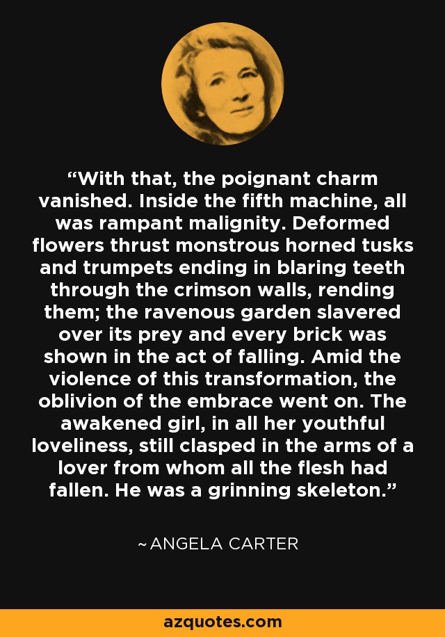 With that, the poignant charm vanished. Inside the fifth machine, all was rampant malignity. Deformed flowers thrust monstrous horned tusks and trumpets ending in blaring teeth through the crimson walls, rending them; the ravenous garden slavered over its prey and every brick was shown in the act of falling. Amid the violence of this transformation, the oblivion of the embrace went on. The awakened girl, in all her youthful loveliness, still clasped in the arms of a lover from whom all the flesh had fallen. He was a grinning skeleton. - Angela Carter