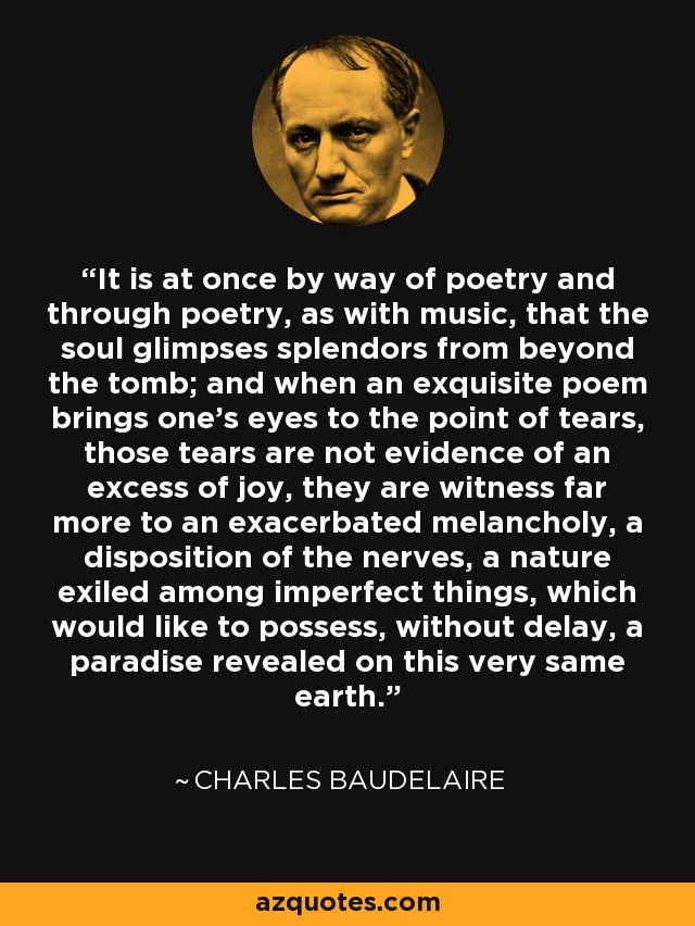 It is at once by way of poetry and through poetry, as with music, that the soul glimpses splendors from beyond the tomb; and when an exquisite poem brings one's eyes to the point of tears, those tears are not evidence of an excess of joy, they are witness far more to an exacerbated melancholy, a disposition of the nerves, a nature exiled among imperfect things, which would like to possess, without delay, a paradise revealed on this very same earth. - Charles Baudelaire