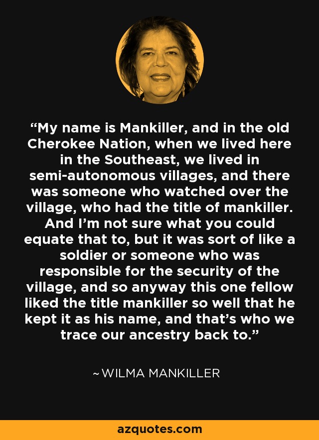 My name is Mankiller, and in the old Cherokee Nation, when we lived here in the Southeast, we lived in semi-autonomous villages, and there was someone who watched over the village, who had the title of mankiller. And I'm not sure what you could equate that to, but it was sort of like a soldier or someone who was responsible for the security of the village, and so anyway this one fellow liked the title mankiller so well that he kept it as his name, and that's who we trace our ancestry back to. - Wilma Mankiller